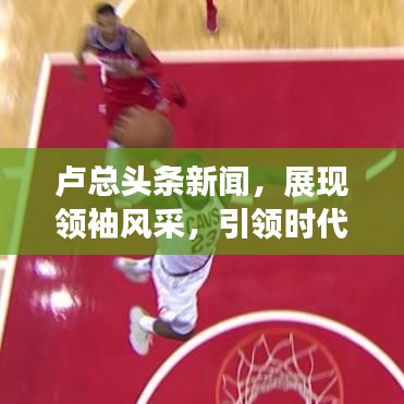 卢总头条新闻，展现领袖风采，引领时代潮流新篇章